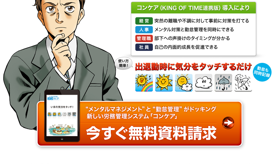 コンケア(KING OF TIME連携版)導入により 経営 突然の離職や不調に対して事前に対策を打てる 人事 メンタル対策と勤怠管理を同時にできる 管理職 部下への声掛けのタイミングが分かる 社員 自己の内面的成長を促進できる