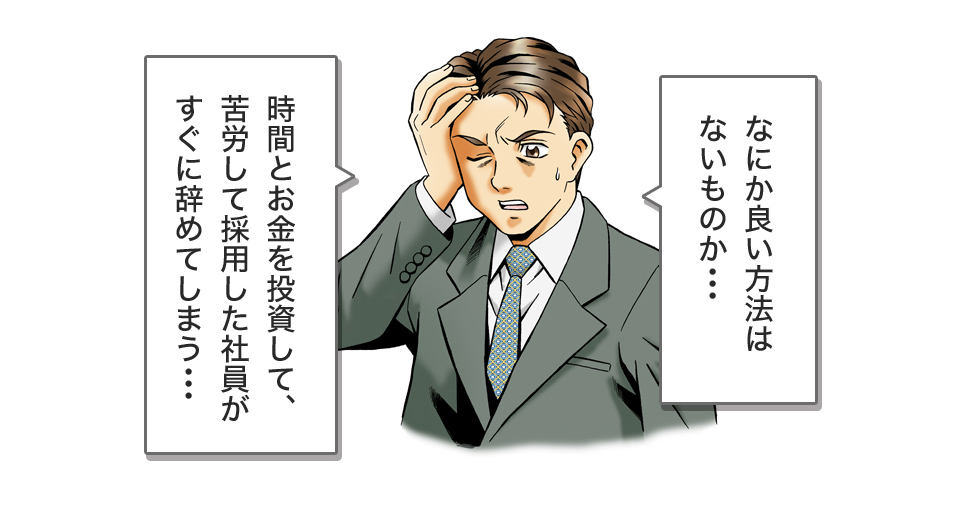 なにか良い方法はないものか・・・時間とお金を投資して、苦労して採用した社員がすぐに辞めてしまう・・・