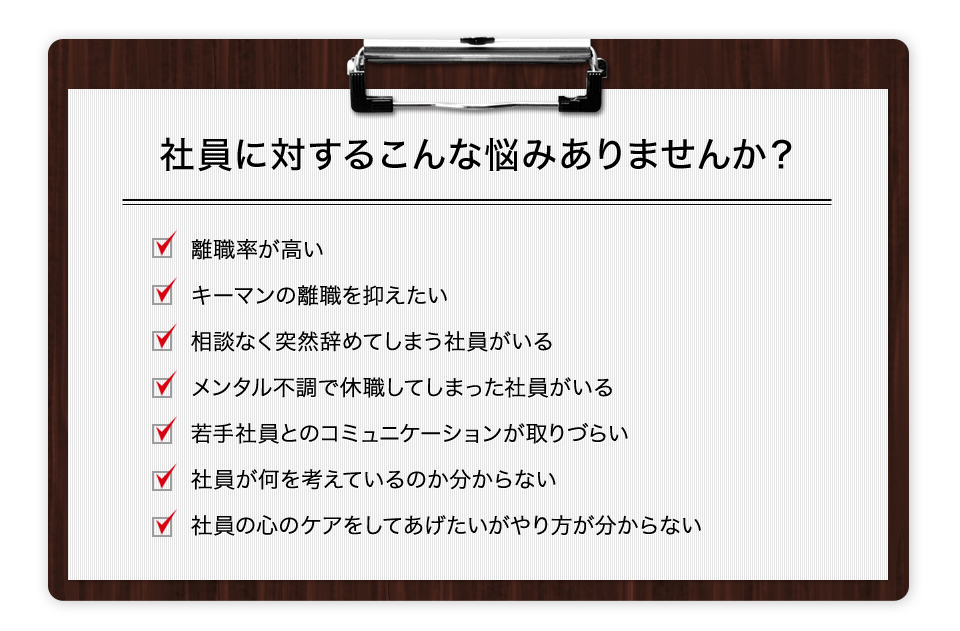 社員に対するこんな悩みありませんか? 離職率が高い キーマンの離職を抑えたい 相談なく突然辞めてしまう社員がいる メンタル不調で休職してしまった社員がいる 若手社員とのコミュニケーションが取りづらい 社員が何を考えているのか分からない 社員の心のケアをしてあげたいがやり方が分からない