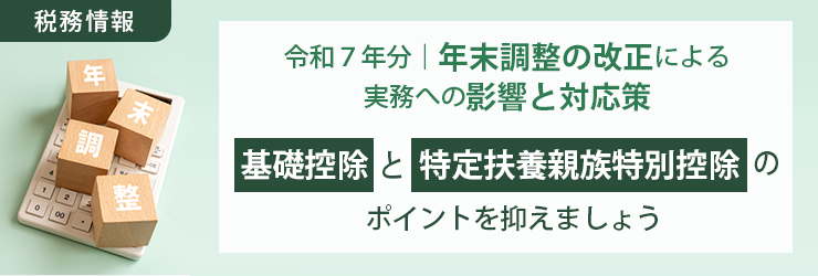 【税務情報】令和7年分|年末調整の改正による実務への影響と対応策 ~「基礎控除」と「特定扶養親族特別控除」のポイントを抑えましょう~